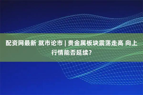 配资网最新 就市论市 | 贵金属板块震荡走高 向上行情能否延续？