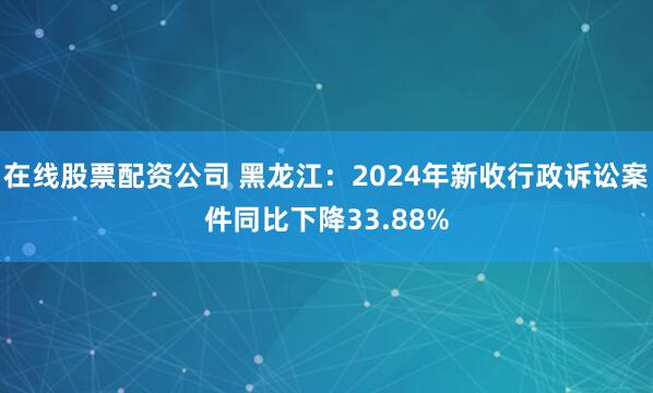 在线股票配资公司 黑龙江：2024年新收行政诉讼案件同比下降33.88%