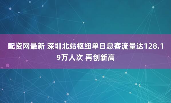 配资网最新 深圳北站枢纽单日总客流量达128.19万人次 再创新高