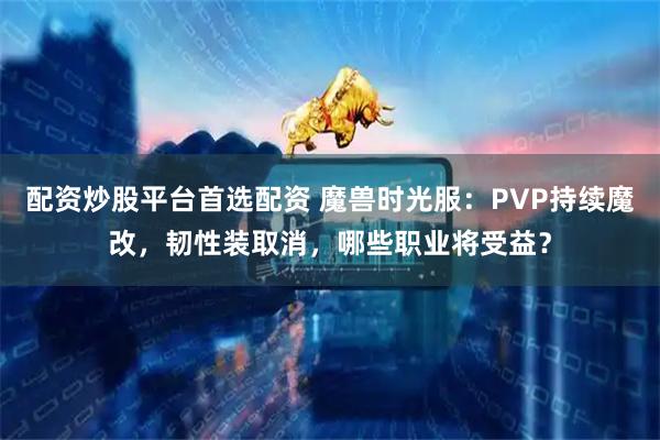 配资炒股平台首选配资 魔兽时光服：PVP持续魔改，韧性装取消，哪些职业将受益？