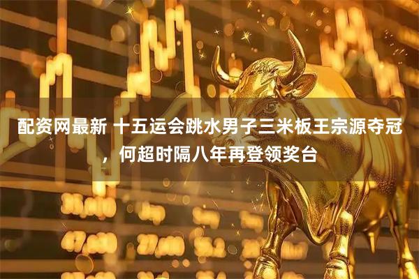 配资网最新 十五运会跳水男子三米板王宗源夺冠,何超时隔八年再登领奖台