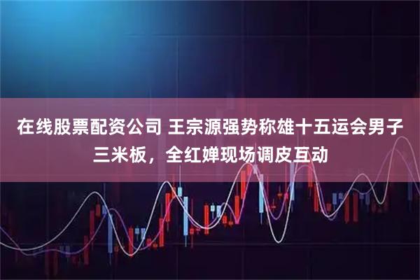 在线股票配资公司 王宗源强势称雄十五运会男子三米板，全红婵现场调皮互动