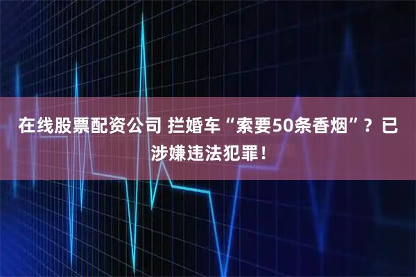 在线股票配资公司 拦婚车“索要50条香烟”?已涉嫌违法犯罪!