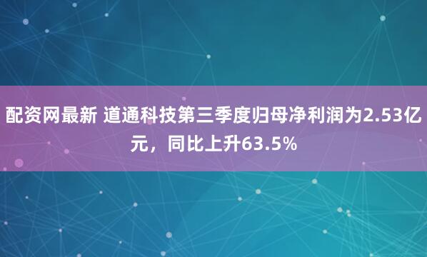 配资网最新 道通科技第三季度归母净利润为2.53亿元，同比上升63.5%