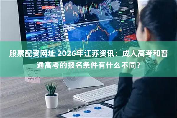 股票配资网址 2026年江苏资讯：成人高考和普通高考的报名条件有什么不同？