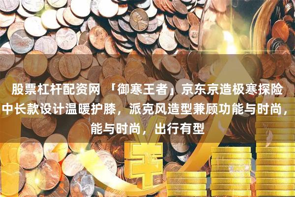 股票杠杆配资网 「御寒王者」京东京造极寒探险羽绒服，中长款设计温暖护膝，派克风造型兼顾功能与时尚，出行有型