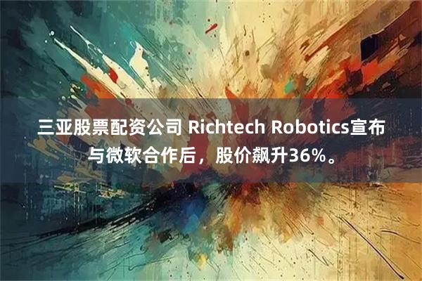 三亚股票配资公司 Richtech Robotics宣布与微软合作后，股价飙升36%。