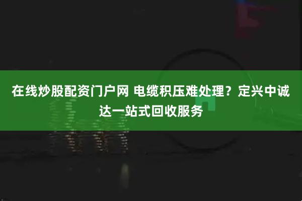 在线炒股配资门户网 电缆积压难处理?定兴中诚达一站式回收服务