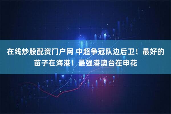 在线炒股配资门户网 中超争冠队边后卫！最好的苗子在海港！最强港澳台在申花