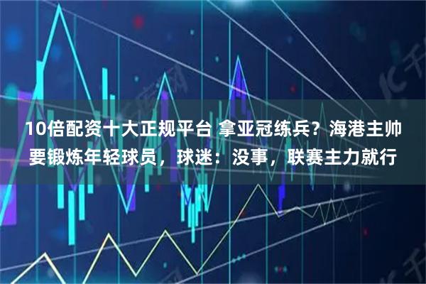 10倍配资十大正规平台 拿亚冠练兵？海港主帅要锻炼年轻球员，球迷：没事，联赛主力就行