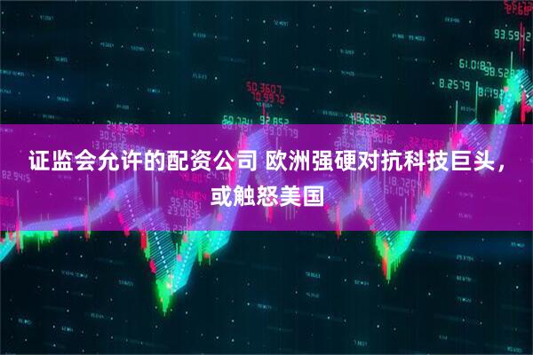 证监会允许的配资公司 欧洲强硬对抗科技巨头，或触怒美国