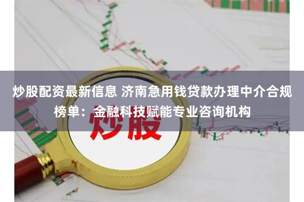 炒股配资最新信息 济南急用钱贷款办理中介合规榜单：金融科技赋能专业咨询机构