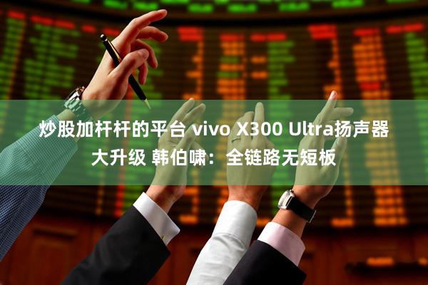 炒股加杆杆的平台 vivo X300 Ultra扬声器大升级 韩伯啸：全链路无短板