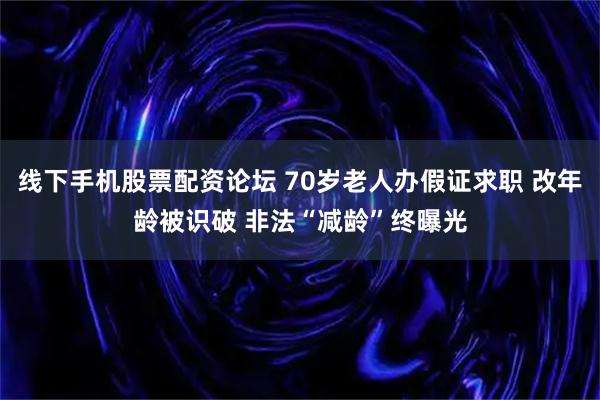 线下手机股票配资论坛 70岁老人办假证求职 改年龄被识破 非法“减龄”终曝光