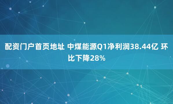 配资门户首页地址 中煤能源Q1净利润38.44亿 环比下降28%