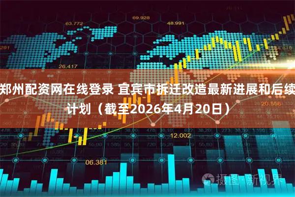 郑州配资网在线登录 宜宾市拆迁改造最新进展和后续计划（截至2026年4月20日）