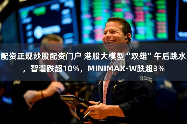 配资正规炒股配资门户 港股大模型“双雄”午后跳水，智谱跌超10%，MINIMAX-W跌超3%