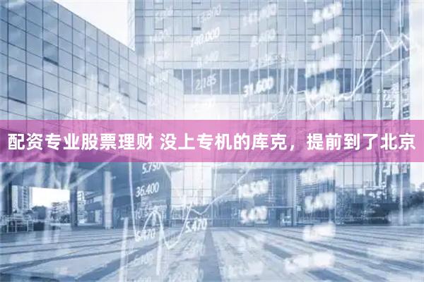 配资专业股票理财 没上专机的库克,提前到了北京