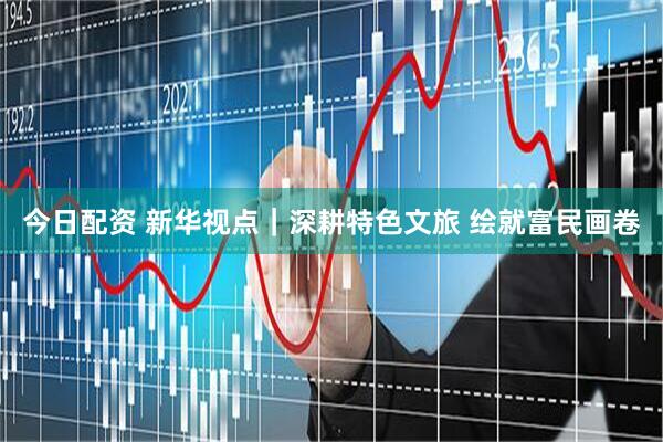 今日配资 新华视点|深耕特色文旅 绘就富民画卷