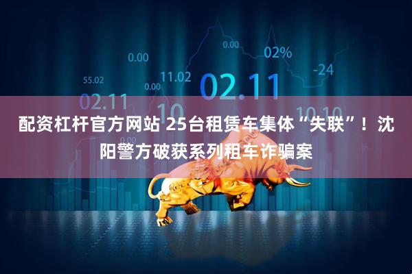 配资杠杆官方网站 25台租赁车集体“失联”!沈阳警方破获系列租车诈骗案