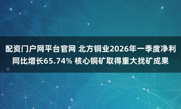 配资门户网平台官网 北方铜业2026年一季度净利同比增长65.74% 核心铜矿取得重大找矿成果